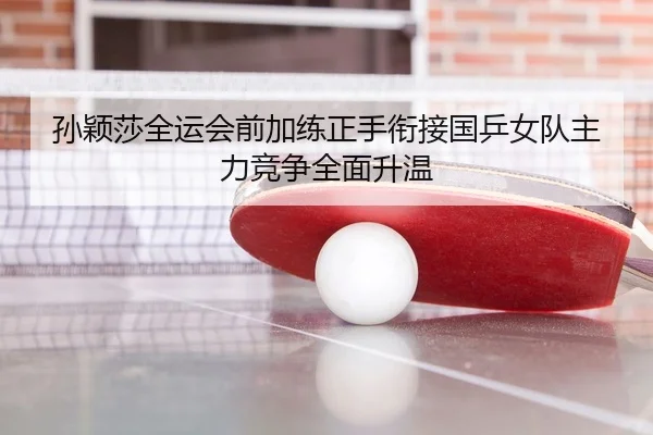 孙颖莎全运会前加练正手衔接国乒女队主力竞争全面升温